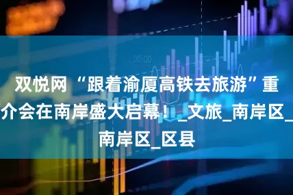 双悦网 “跟着渝厦高铁去旅游”重庆推介会在南岸盛大启幕！_文旅_南岸区_区县