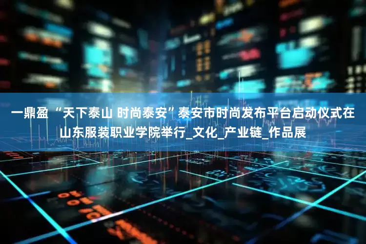 一鼎盈 “天下泰山 时尚泰安”泰安市时尚发布平台启动仪式在山东服装职业学院举行_文化_产业链_作品展