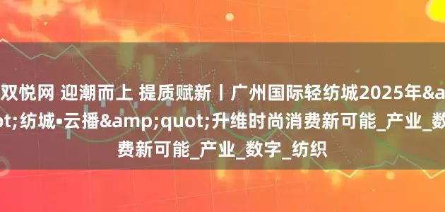 双悦网 迎潮而上 提质赋新丨广州国际轻纺城2025年&quot;纺城•云播&quot;升维时尚消费新可能_产业_数字_纺织