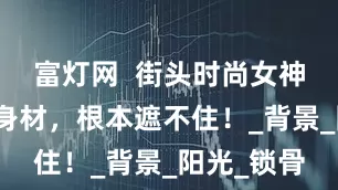 富灯网  街头时尚女神，极品好身材，根本遮不住！_背景_阳光_锁骨