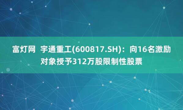 富灯网  宇通重工(600817.SH)：向16名激励对象授予312万股限制性股票