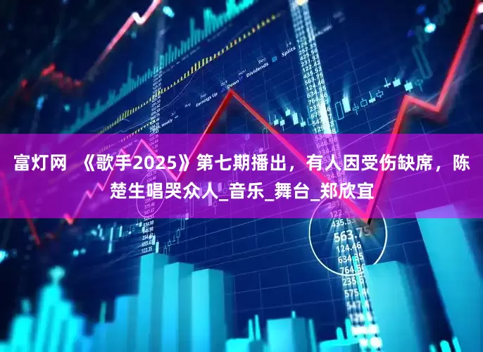 富灯网  《歌手2025》第七期播出，有人因受伤缺席，陈楚生唱哭众人_音乐_舞台_郑欣宜