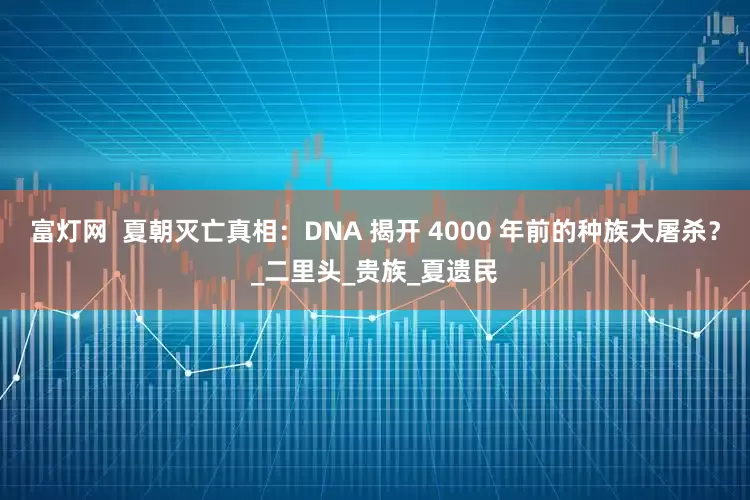 富灯网  夏朝灭亡真相：DNA 揭开 4000 年前的种族大屠杀？_二里头_贵族_夏遗民