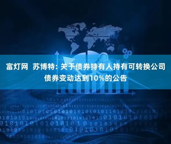 富灯网  苏博特: 关于债券持有人持有可转换公司债券变动达到10%的公告