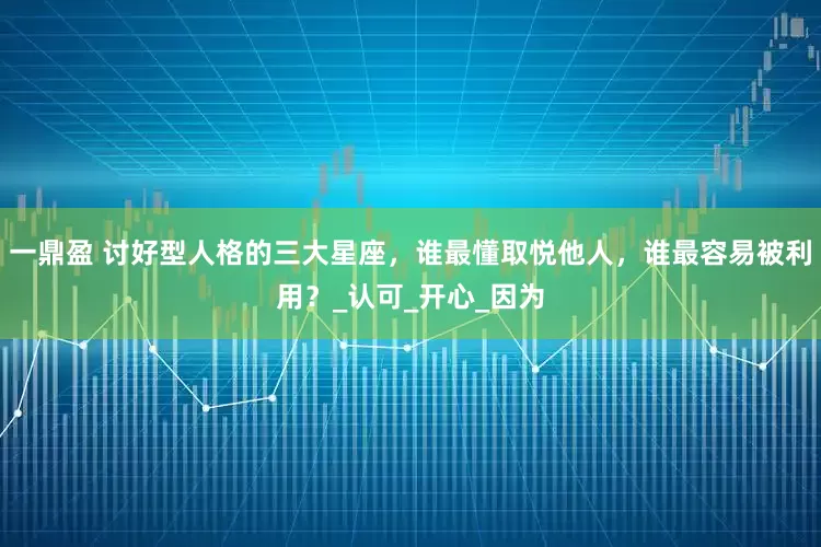 一鼎盈 讨好型人格的三大星座，谁最懂取悦他人，谁最容易被利用？_认可_开心_因为