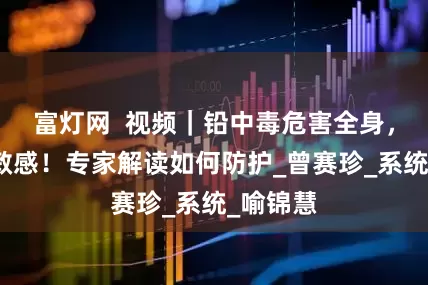 富灯网 视频|铅中毒危害全身,儿童更敏感!专家解读如何防护_曾赛珍_系统_喻锦慧