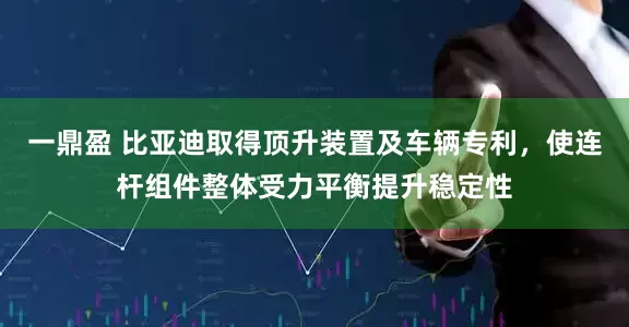 一鼎盈 比亚迪取得顶升装置及车辆专利，使连杆组件整体受力平衡提升稳定性