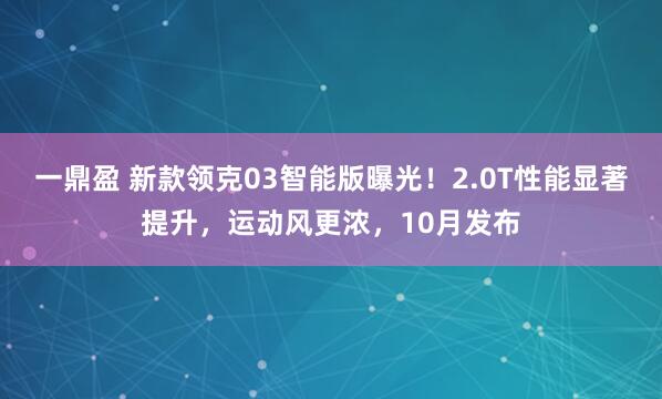 一鼎盈 新款领克03智能版曝光！2.0T性能显著提升，运动风更浓，10月发布