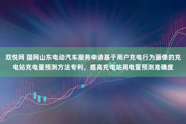 双悦网 国网山东电动汽车服务申请基于用户充电行为画像的充电站充电量预测方法专利，提高充电站用电量预测准确度