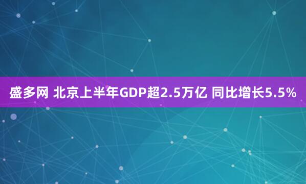 盛多网 北京上半年GDP超2.5万亿 同比增长5.5%