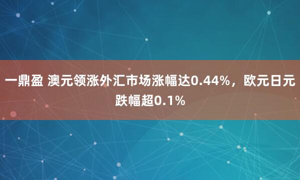 一鼎盈 澳元领涨外汇市场涨幅达0.44%，欧元日元跌幅超0.1%